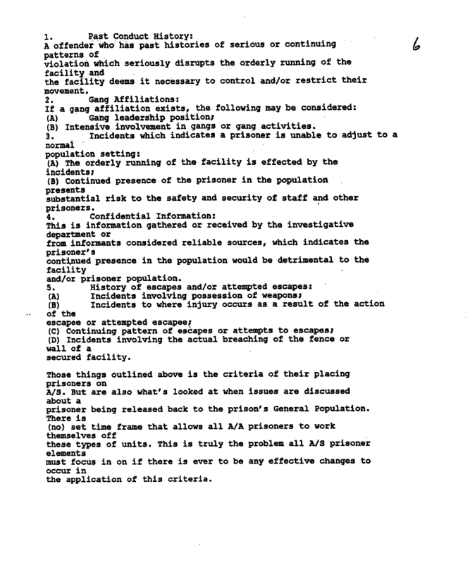 1. Past Conduct History:  A offender who has past histories of serious or continuing patterns of  Violation which seriously disrupts the orderly running of the facility and  the facility deems it necessary to control and/or restrict their movement.  2. Gang Affiliations:  1f a gang affiliation exists, the following may be considered: [ Gang leadership positions  () Intensive involvement in gangs or gang activities.  3. Incidents which indicates a prisoner is unable to adjust to a  normal population setting:  %) The orderly running of the facility is effected by the incidents;  (B) Contimed pr presents Sibstantial risk to the safety and security of staff and other prisoners. g  i Confidential Information:  This is infornation gathered or received by the investigative department or  from infornants considered reliable sources, which indicates the prisones’s  Contamed presence n the population vould be detrinental to the facility  and/or prisoner population.  nce of the prisoner in the population  5. History of escapes and/or attempted escapes:  &) Incidents involving possession of weapons;  (3) Incidents to where injury occurs as a result of the action of the  escapee or attempted escapee;  (C) Continuing pattern of escapes or attempts to escapes (D) Incidents involving the actual breaching of the fence or wall of a  secured facility.  Those things outlined above is the criteria of their placing prisoners on A/S. But are also what’s looked at when issues are discussed  jed back to the prison’s General Population.  elements Bust focus in on if there is ever to be any effective changes to the application of this criteria. 